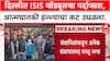 ISI Delhi Case :  दिल्लीत ISIS मॉड्यूलचा पर्दाफाश, कट उधळला
