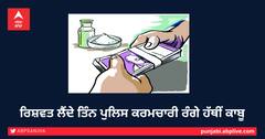 ਰਿਸ਼ਵਤ ਲੈਂਦੇ ਤਿੰਨ ਪੁਲਿਸ ਕਰਮਚਾਰੀ ਰੰਗੇ ਹੱਥੀਂ ਕਾਬੂ