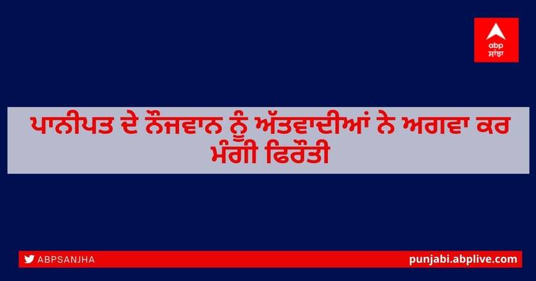 Panipat youth kidnapped by terrorists and demanded ransom ਪਾਨੀਪਤ ਦੇ ਨੌਜਵਾਨ ਨੂੰ ਅੱਤਵਾਦੀਆਂ ਨੇ ਅਗਵਾ ਕਰ ਮੰਗੀ ਫਿਰੌਤੀ