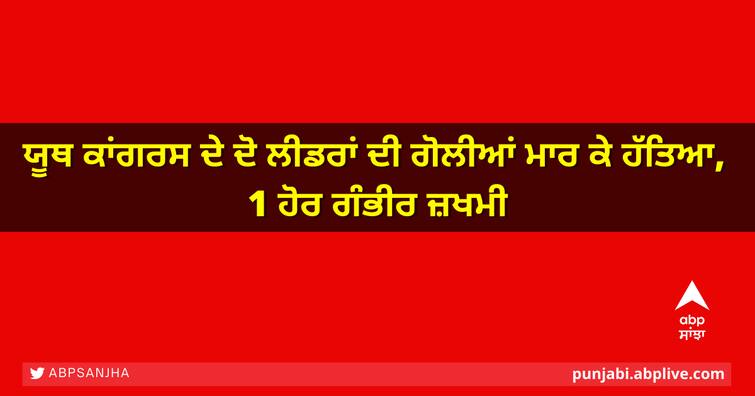 Two Youth Congress leaders shot dead, 1 seriously injured ਯੂਥ ਕਾਂਗਰਸ ਦੇ ਦੋ ਲੀਡਰਾਂ ਦੀ ਗੋਲੀਆਂ ਮਾਰ ਕੇ ਹੱਤਿਆ, 1 ਹੋਰ ਗੰਭੀਰ ਜ਼ਖਮੀ