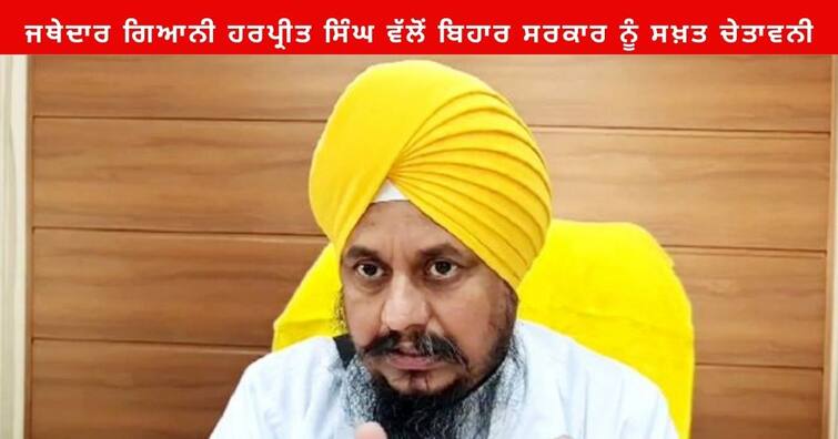 Akal Takht Jathedar Giani Harpreet Singh said Bihar Government should Cooperate in Maintaining the dignity of Patna Sahib Punjab News: ਸ੍ਰੀ ਅਕਾਲ ਤਖਤ ਸਾਹਿਬ ਦੇ ਜਥੇਦਾਰ ਗਿਆਨੀ ਹਰਪ੍ਰੀਤ ਸਿੰਘ ਵੱਲੋਂ ਬਿਹਾਰ ਸਰਕਾਰ ਨੂੰ ਸਖ਼ਤ ਚੇਤਾਵਨੀ