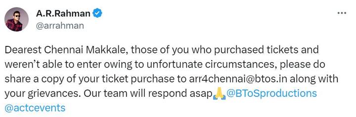 இந்நிலையில்,  “அன்புள்ள சென்னை மக்களே, உங்களில் டிக்கெட் வாங்கியவர்களும், துரதிர்ஷ்டவசமான சூழ்நிலைகளால் உள்ளே நுழைய முடியாமல் போனவர்களும் தயவுசெய்து உங்கள் டிக்கெட் நகலை உங்கள் குறைகளுடன் arr4chennai@btos.in என்ற மின்னஞ்சல் முகவரிக்கு பகிரவும். எங்கள் குழு விரைவில் பதிலளிக்கும்” என ட்வீட் செய்துள்ளார்.