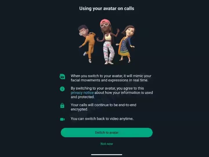 અપકમિંગ અપડેટઃ - આવનારા સમયમાં કંપની તમને વીડિયો અવતાર ફિચર આપવા જઈ રહી છે. તેની મદદથી તમે વીડિયો કૉલ દરમિયાન તમારા ચહેરાને બદલે તમારા અવતારને વીડિયો કૉલ પર મૂકી શકો છો, એટલે કે તમારા ચહેરાને બદલે સામેની વ્યક્તિનો અવતાર દેખાશે. આ અવતાર તમારા ચહેરાના હાવભાવ અને હાવભાવની નકલ પણ કરશે.