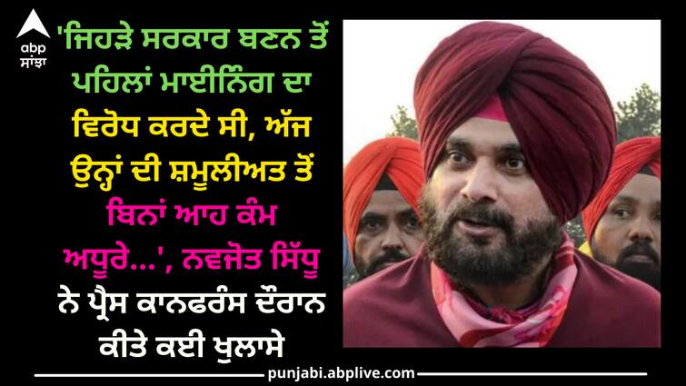 Navjot sidhu press confrence in his home Punjab news: 'ਜਿਹੜੇ ਸਰਕਾਰ ਬਣਨ ਤੋਂ ਪਹਿਲਾਂ ਮਾਈਨਿੰਗ ਦਾ ਵਿਰੋਧ ਕਰਦੇ ਸੀ, ਅੱਜ ਉਨ੍ਹਾਂ ਦੀ ਸ਼ਮੂਲੀਅਤ ਤੋਂ ਬਿਨਾਂ ਆਹ ਕੰਮ ਅਧੂਰੇ...', ਨਵਜੋਤ ਸਿੱਧੂ ਨੇ ਪ੍ਰੈਸ ਕਾਨਫਰੰਸ ਦੌਰਾਨ ਕੀਤੇ ਕਈ ਖੁਲਾਸੇ