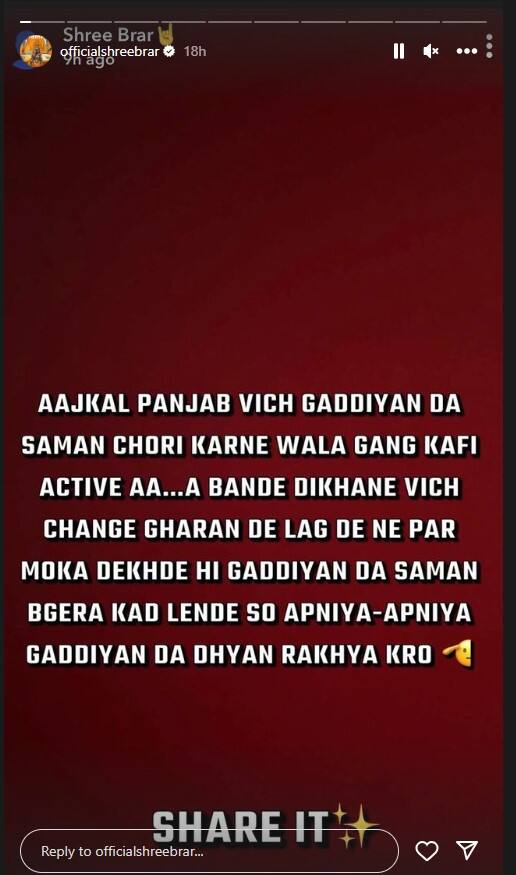 ਗਾਇਕ ਸ਼੍ਰੀ ਬਰਾੜ ਨੇ ਆਪਣੇ ਸੋਸ਼ਲ਼ ਮੀਡੀਆ ਹੈਂਡਲ ਉੱਪਰ ਪੋਸਟ ਸਾਂਝੀ ਕਰਦੇ ਹੋਏ ਲਿਖਿਆ, “ਅੱਜਕੱਲ੍ਹ ਪੰਜਾਬ ਵਿਚ ਗੱਡੀਆਂ ਦਾ ਸਮਾਨ ਚੋਰੀ ਕਰਨ ਵਾਲਾ ਗੈਂਗ ਕਾਫੀ ਸਰਗਰਮ ਹੈ...ਬੰਦੇ ਦੇਖਣ ਵਿਚ ਚੰਗੇ ਲੱਗਣਗੇ ਪਰ ਮੌਕਾ ਦੇਖਦੇ ਹੀ ਗੱਡੀਆਂ ਦਾ ਸਮਾਨ ਕੱਢ ਲਿਜਾਣਗੇ। ਇਸ ਲਈ ਅਪਣੀਆਂ ਗੱਡੀਆਂ ਦਾ ਧਿਆਨ ਰੱਖਿਆ ਕਰੋ”।