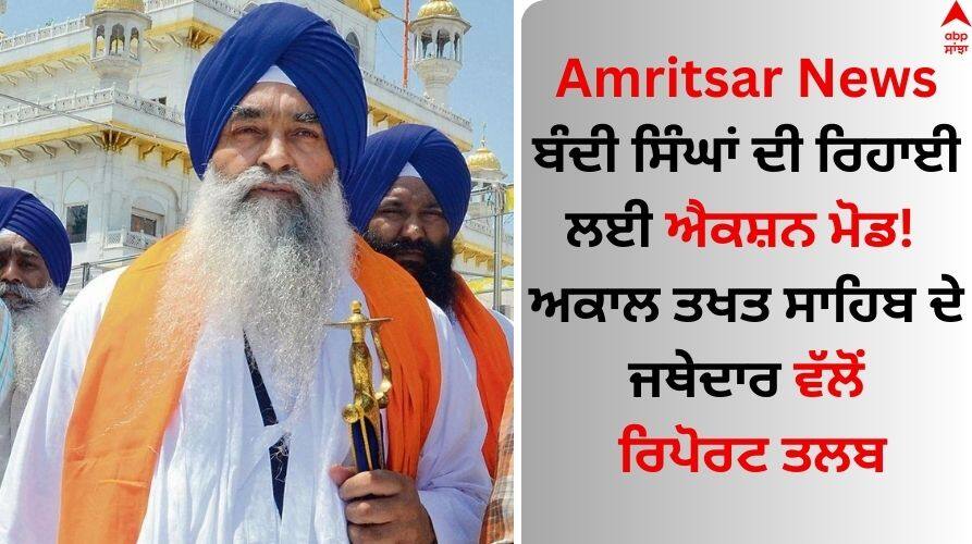 Amritsar News: ਬੰਦੀ ਸਿੰਘਾਂ ਦੀ ਰਿਹਾਈ ਲਈ ਐਕਸ਼ਨ ਮੋਡ! ਅਕਾਲ ਤਖਤ ਸਾਹਿਬ ਦੇ ਜਥੇਦਾਰ ਵੱਲੋਂ ਰਿਪੋਰਟ ਤਲਬ