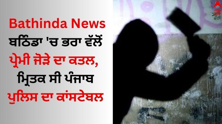 Bathinda News The brother killed lover couple the deceased was a constable of Punjab police Bathinda News: ਬਠਿੰਡਾ 'ਚ ਭਰਾ ਵੱਲੋਂ ਪ੍ਰੇਮੀ ਜੋੜੇ ਦਾ ਕਤਲ, ਮ੍ਰਿਤਕ ਸੀ ਪੰਜਾਬ ਪੁਲਿਸ ਦਾ ਕਾਂਸਟੇਬਲ