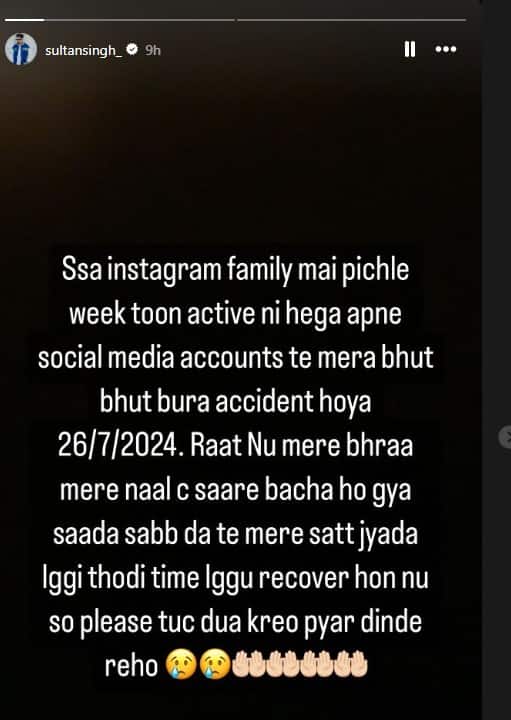ਦੱਸ ਦੇਈਏ ਕਿ ਕਲਾਕਾਰ ਨੇ ਆਪਣੇ ਸੋਸ਼ਲ ਮੀਡੀਆ ਹੈਂਡਲ ਇੰਸਟਾਗ੍ਰਾਮ ਦੀ ਸਟੋਰੀ ਵਿੱਚ ਪੋਸਟ ਸ਼ੇਅਰ ਕਰਦੇ ਹੋਏ ਲਿਖਿਆ, ਸਤਿ ਸ੍ਰੀ ਅਕਾਲ ਇੰਸਟਾਗ੍ਰਾਮ ਫੈਮਿਲੀ ਮੈਂ ਪਿਛਲੇ ਹਫਤੇ ਤੋਂ ਐਕਟਿਨ ਨਹੀਂ ਹੈਗਾ, ਆਪਣੇ ਸੋਸ਼ਲ ਮੀਡੀਆ ਅਕਾਊਂਟ ਤੇ, ਮੇਰਾ ਬਹੁਤ-ਬਹੁਤ ਬੁਰਾ ਐਕਸੀਡੈਂਟ ਹੋਇਆ 26/072024...ਰਾਤ ਨੂੰ ਮੇਰੇ ਭਰਾ ਮੇਰੇ ਨਾਲ ਸੀ।