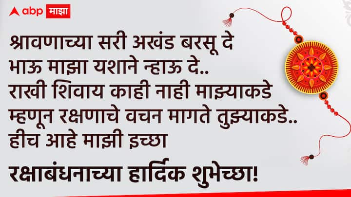 श्रावणाच्या सरी अखंड बरसू दे भाऊ माझा यशाने न्हाऊ दे.. राखी शिवाय काही नाही माझ्याकडे म्हणून रक्षणाचे वचन मागते तुझ्याकडे.. हीच आहे माझी इच्छा राखी पौर्णिमेच्या हार्दिक शुभेच्छा!