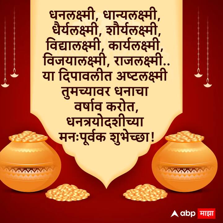 धनलक्ष्मी, धान्यलक्ष्मी, धैर्यलक्ष्मी, शौर्यलक्ष्मी, विद्यालक्ष्मी, कार्यलक्ष्मी, विजयालक्ष्मी, राजलक्ष्मी.. या दिपावलीत अष्टलक्ष्मी तुमच्यावर धनाचा वर्षाव करोत, धनत्रयोदशी आणि दीपावलीच्या मनःपूर्वक शुभेच्छा!
