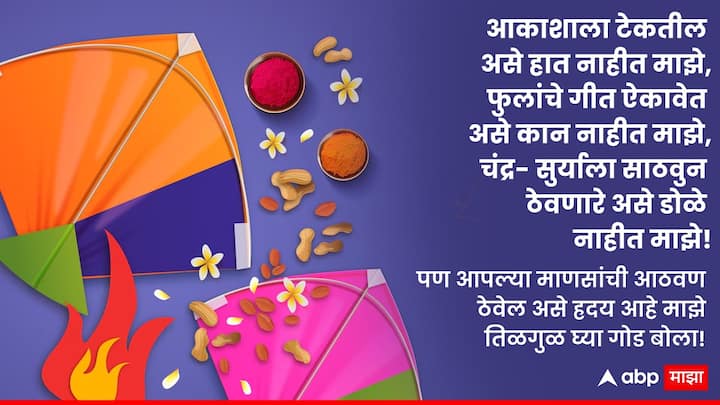 आकाशाला टेकतील असे हात नाहीत माझे, फुलांचे गीत ऐकावेत असे कान नाहीत माझे, चंद्र-सूर्याला साठवून ठेवणारे असे डोळे नाहीत माझे! पण आपल्या माणसांची आठवण ठेवेल असे हृदय आहे माझे! तिळगुळ घ्या गोड बोला!