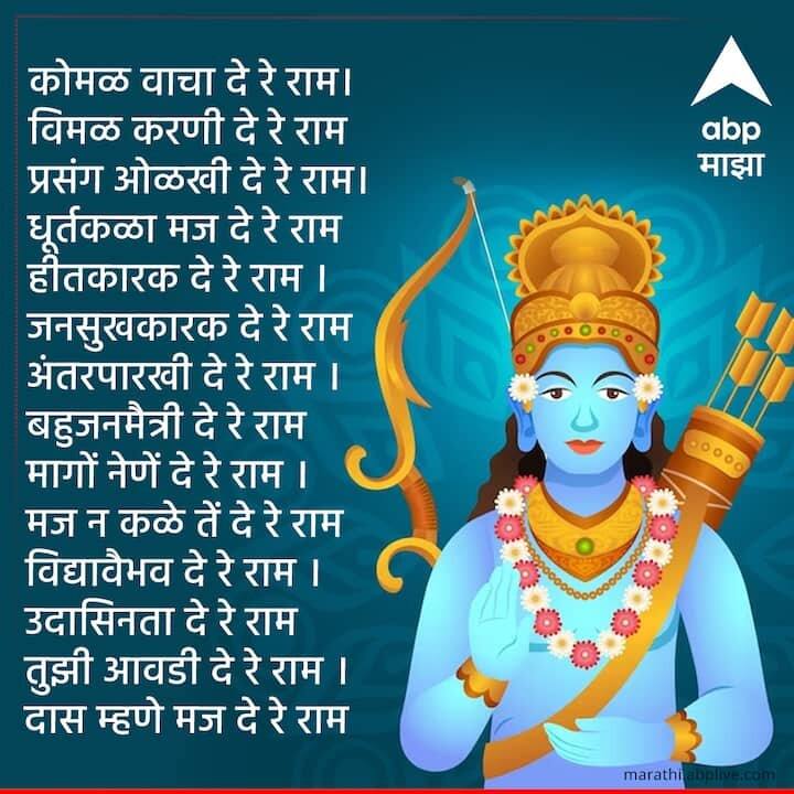 कोमळ वाचा दे रे राम । विमळ करणी दे रे राम प्रसंग ओळखी दे रे राम । धूर्तकळा मज दे रे राम हीतकारक दे रे राम । जनसुखकारक दे रे राम अंतरपारखी दे रे राम । बहुजनमैत्री दे रे राम मागों नेणें दे रे राम । मज न कळे तें दे रे राम विद्यावैभव दे रे राम । उदासिनता दे रे राम तुझी आवडी दे रे राम । दास म्हणे मज दे रे राम