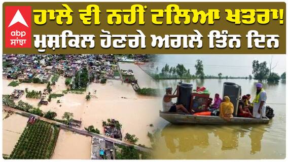 ਹਾਲੇ ਵੀ ਨਹੀਂ ਟਲਿਆ ਖਤਰਾ! ਮੁਸ਼ਕਿਲ ਹੋਣਗੇ ਅਗਲੇ ਤਿੰਨ ਦਿਨ