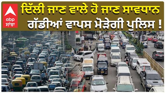 ਦਿੱਲੀ ਜਾਣ ਵਾਲੇ ਹੋ ਜਾਣ ਸਾਵਧਾਨ, ਗੱਡੀਆਂ ਵਾਪਸ ਮੋੜੇਗੀ ਪੁਲਿਸ !