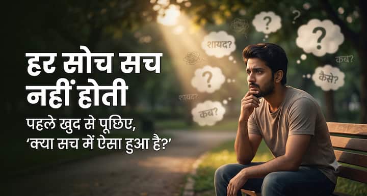 हमारे दिमाग में दिनभर न जाने कितने विचार आते हैं. लेकिन हर विचार सच हो, यह जरूरी नहीं. कई बार हम बिना वजह किसी बात को लेकर डरने लगते हैं और फिर उसी डर को सच मान बैठते हैं. जब ऐसा हो, खुद से एक सवाल पूछिए “क्या सच में ऐसा हुआ है?” शायद आपको एहसास होगा कि आप जरूरत से ज्यादा सोच रहे हैं.